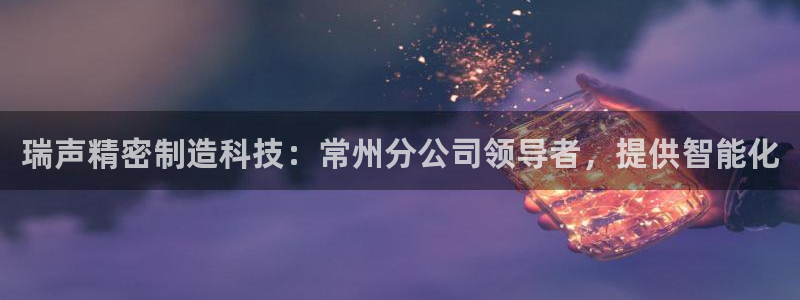 彩神vll官网在线登录：瑞声精密制造科技：常州分公司领导者，提供智能化