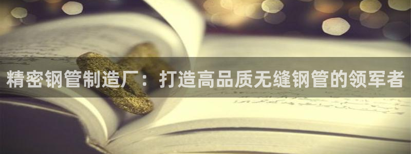彩神是正规平台吗是真的吗：精密钢管制造厂：打造高品质无缝钢管的领军者