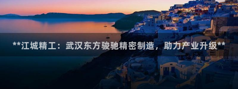 彩神这个平台是真的吗：**江城精工：武汉东方骏驰精密制造，助力产业升级**