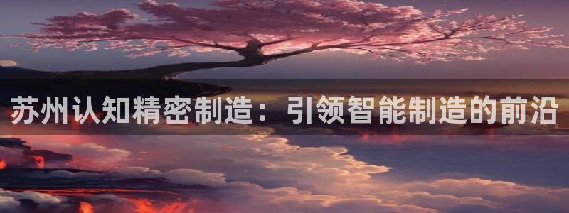 彩神旗下有哪些平台可以看：苏州认知精密制造：引领智能制造的前沿