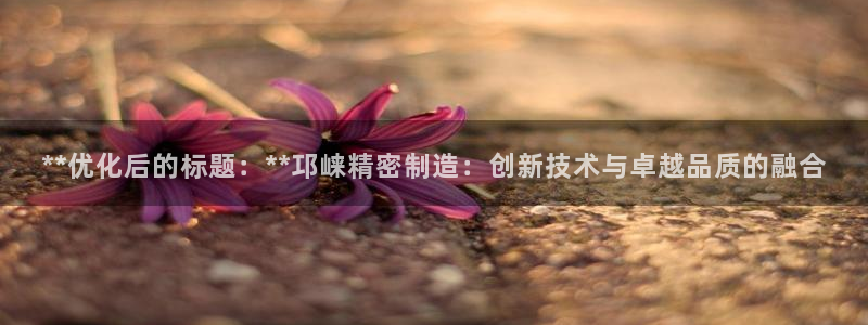 彩神v1官网：**优化后的标题：**邛崃精密制造：创新技术与卓越品质的融合