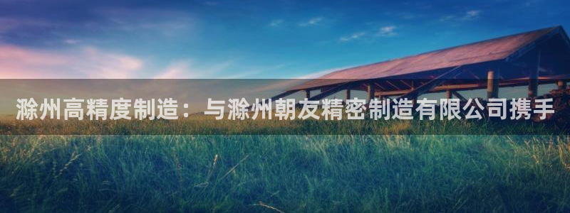 彩神v8app：滁州高精度制造：与滁州朝友精密制造有限公司携手