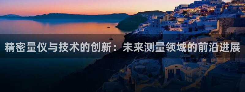 彩神网能赚钱是怎么回事：精密量仪与技术的创新：未来测量领域的前沿进展
