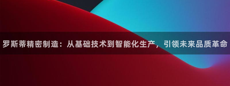 彩神vll官网-最新版app下载：罗斯蒂精密制造：从基础技术到智能化生产，引领未来品质革命