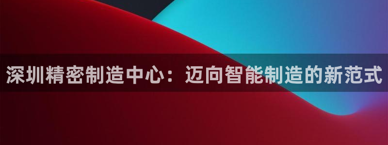 v彩神88iii：深圳精密制造中心：迈向智能制造的新范式