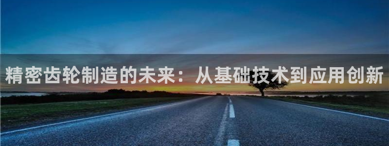 彩神8官网版是正规的吗：精密齿轮制造的未来：从基础技术到应用创新