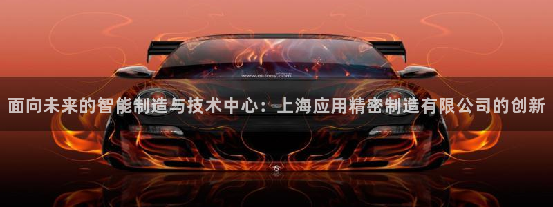 彩神正规吗：面向未来的智能制造与技术中心：上海应用精密制造有限公司的创新
