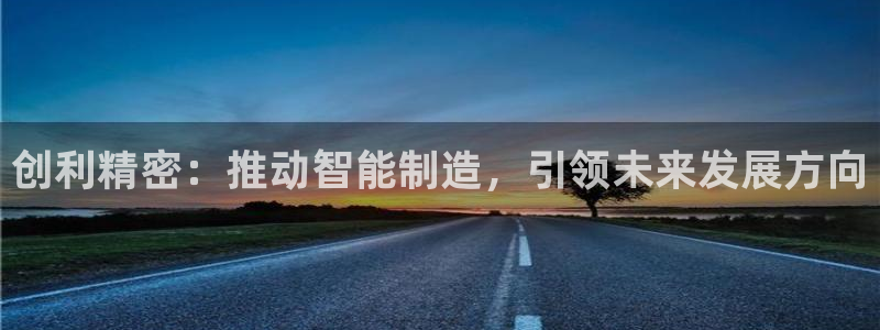下载彩神争霸谁与我争锋：创利精密：推动智能制造，引领未来发展方向