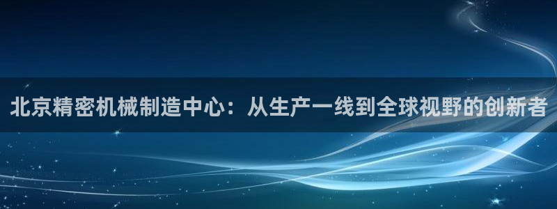 彩神8官网合法吗：北京精密机械制造中心：从生产一线到全球视野的创新者