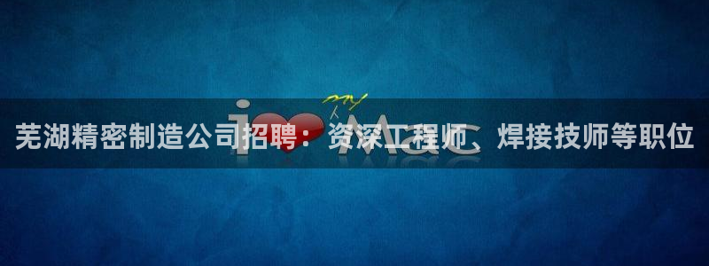 彩神vi争霸官网：芜湖精密制造公司招聘：资深工程师、焊接技师等职位