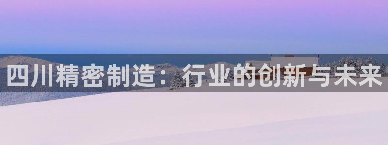 彩神8是正规平台吗是正品吗：四川精密制造：行业的创新与未来