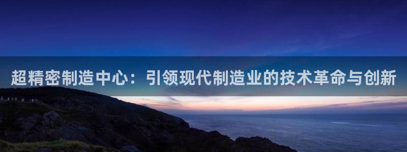 彩神xapp官方网站：超精密制造中心：引领现代制造业的技术革命与创新