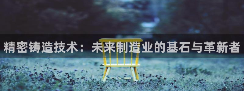 彩神赢的钱是哪里来的：精密铸造技术：未来制造业的基石与革新者