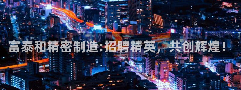 彩神v8手机客户端：富泰和精密制造:招聘精英，共创辉煌！