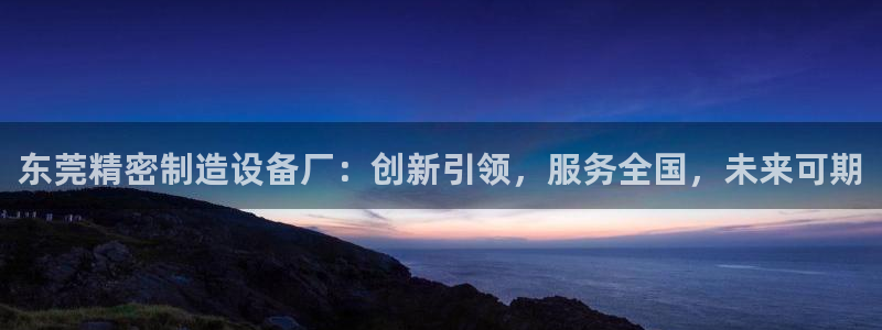 彩神赢的钱是哪里来的：东莞精密制造设备厂：创新引领，服务全国，未来可期