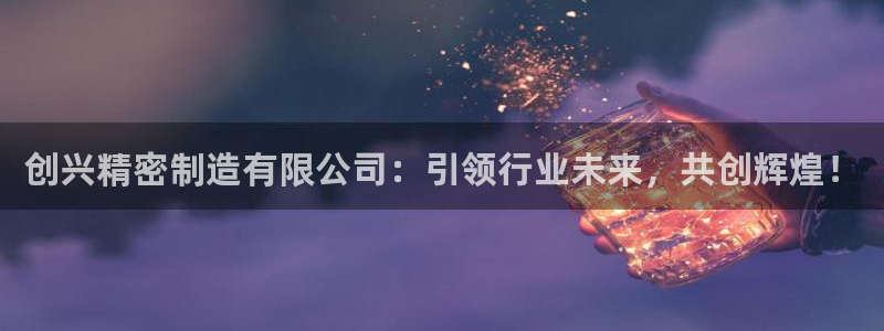 彩神iv真的能赚钱吗：创兴精密制造有限公司：引领行业未来，共创辉煌！