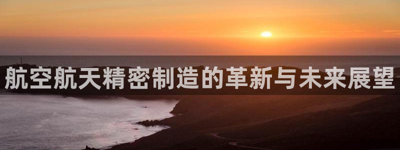 所有彩神购买首页：航空航天精密制造的革新与未来展望